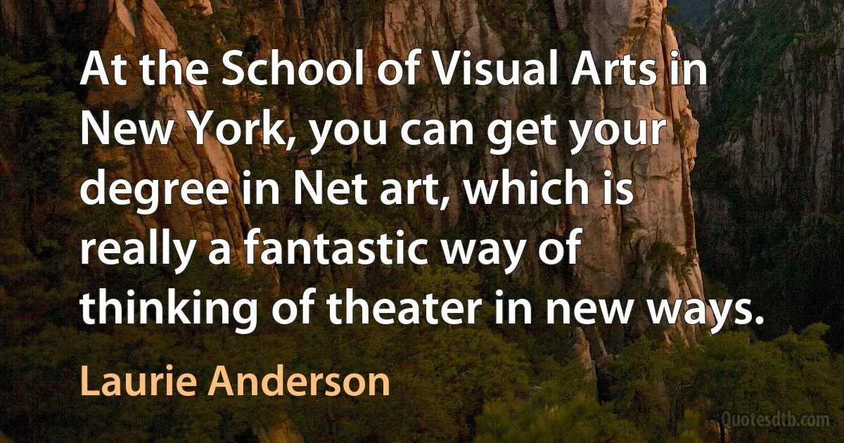 At the School of Visual Arts in New York, you can get your degree in Net art, which is really a fantastic way of thinking of theater in new ways. (Laurie Anderson)