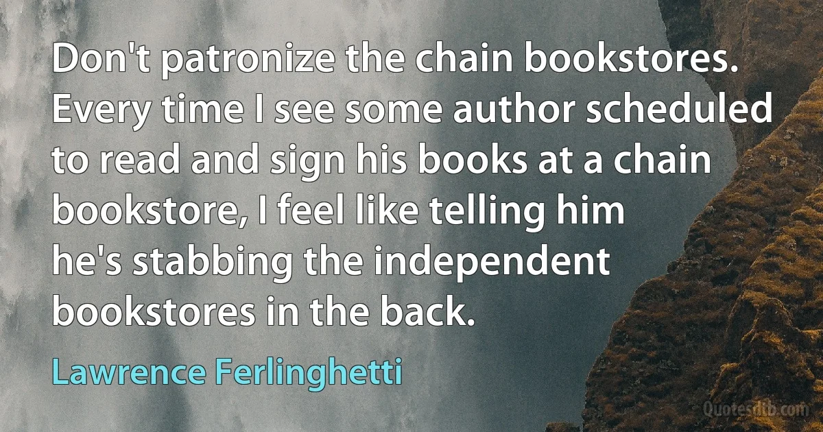 Don't patronize the chain bookstores. Every time I see some author scheduled to read and sign his books at a chain bookstore, I feel like telling him he's stabbing the independent bookstores in the back. (Lawrence Ferlinghetti)