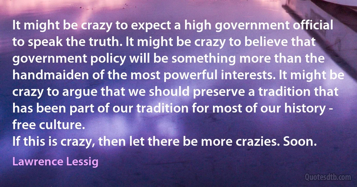 It might be crazy to expect a high government official to speak the truth. It might be crazy to believe that government policy will be something more than the handmaiden of the most powerful interests. It might be crazy to argue that we should preserve a tradition that has been part of our tradition for most of our history - free culture.
If this is crazy, then let there be more crazies. Soon. (Lawrence Lessig)