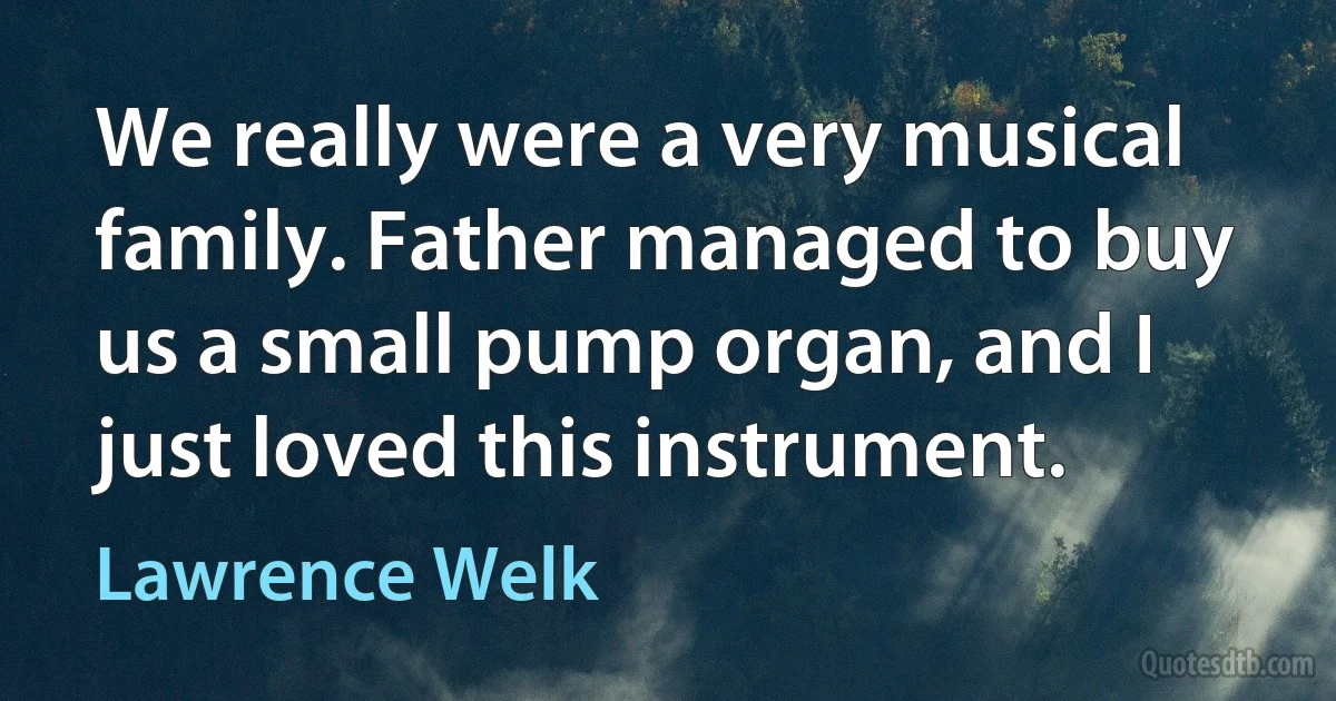 We really were a very musical family. Father managed to buy us a small pump organ, and I just loved this instrument. (Lawrence Welk)