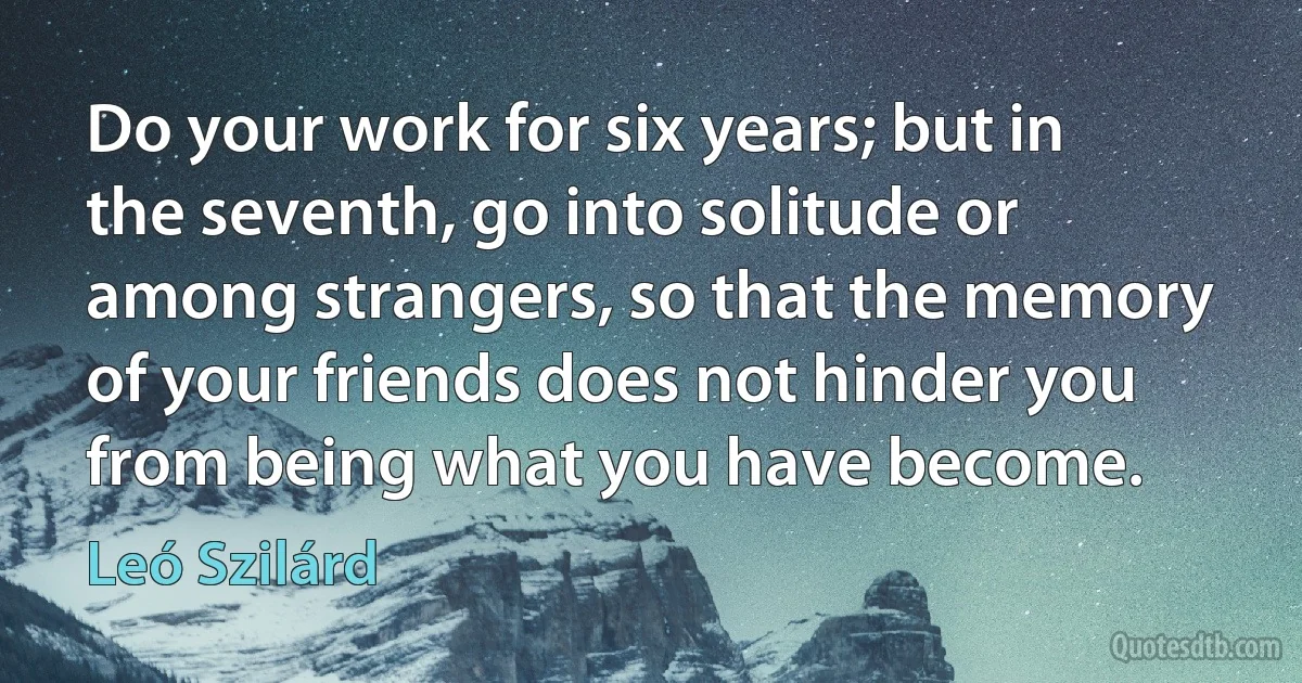 Do your work for six years; but in the seventh, go into solitude or among strangers, so that the memory of your friends does not hinder you from being what you have become. (Leó Szilárd)