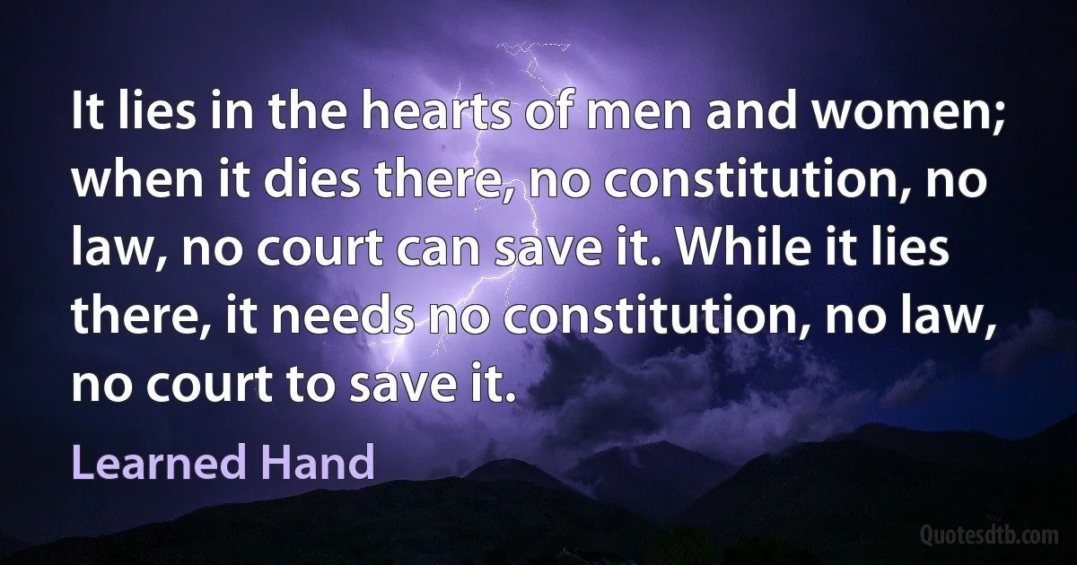 It lies in the hearts of men and women; when it dies there, no constitution, no law, no court can save it. While it lies there, it needs no constitution, no law, no court to save it. (Learned Hand)