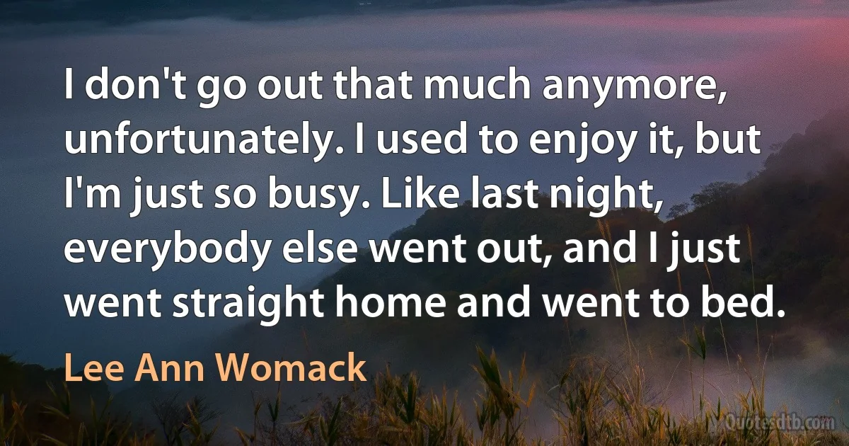 I don't go out that much anymore, unfortunately. I used to enjoy it, but I'm just so busy. Like last night, everybody else went out, and I just went straight home and went to bed. (Lee Ann Womack)