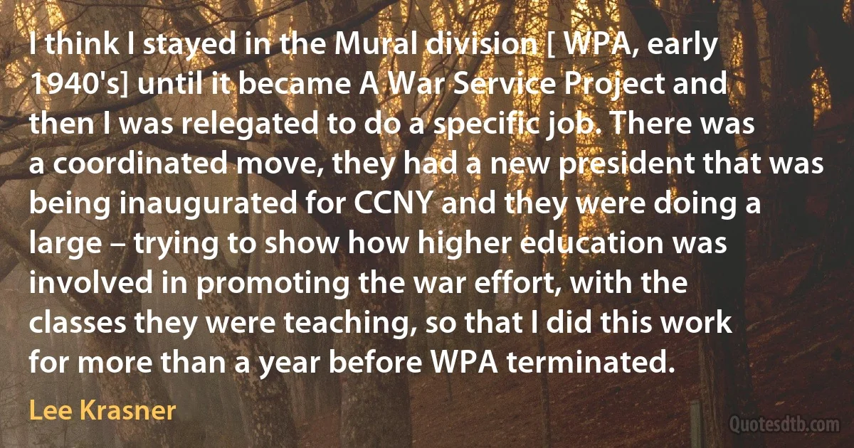 I think I stayed in the Mural division [ WPA, early 1940's] until it became A War Service Project and then I was relegated to do a specific job. There was a coordinated move, they had a new president that was being inaugurated for CCNY and they were doing a large – trying to show how higher education was involved in promoting the war effort, with the classes they were teaching, so that I did this work for more than a year before WPA terminated. (Lee Krasner)