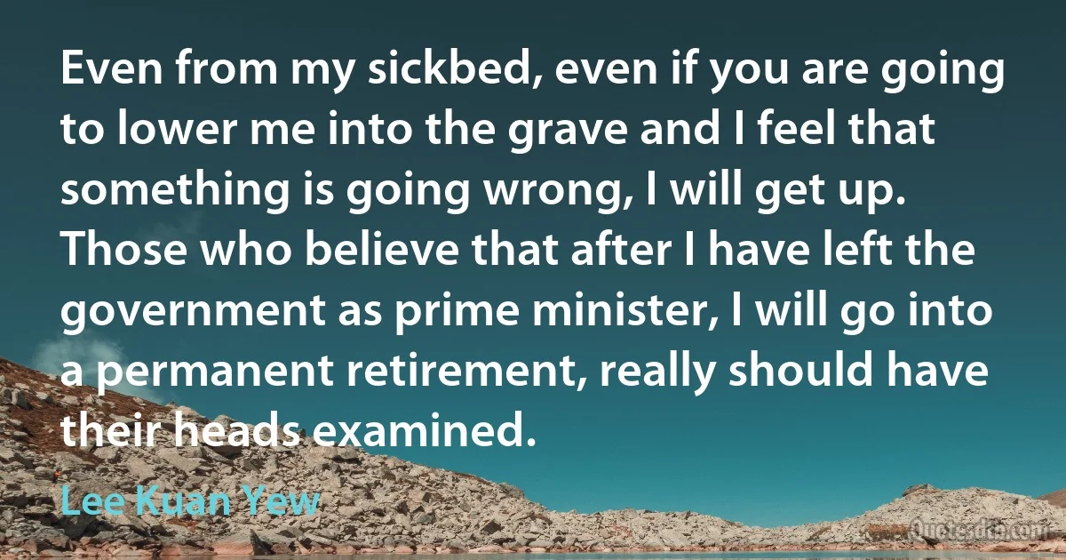 Even from my sickbed, even if you are going to lower me into the grave and I feel that something is going wrong, I will get up. Those who believe that after I have left the government as prime minister, I will go into a permanent retirement, really should have their heads examined. (Lee Kuan Yew)