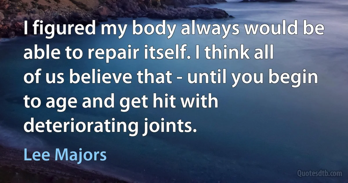 I figured my body always would be able to repair itself. I think all of us believe that - until you begin to age and get hit with deteriorating joints. (Lee Majors)