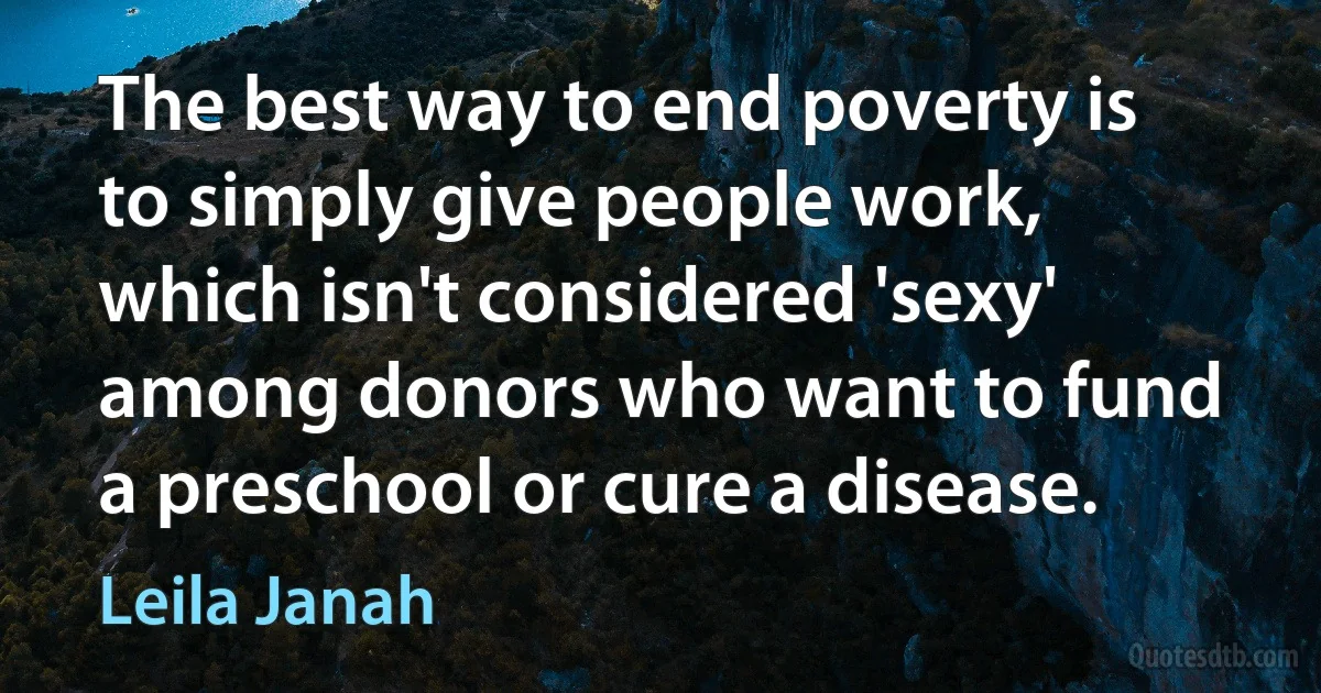 The best way to end poverty is to simply give people work, which isn't considered 'sexy' among donors who want to fund a preschool or cure a disease. (Leila Janah)