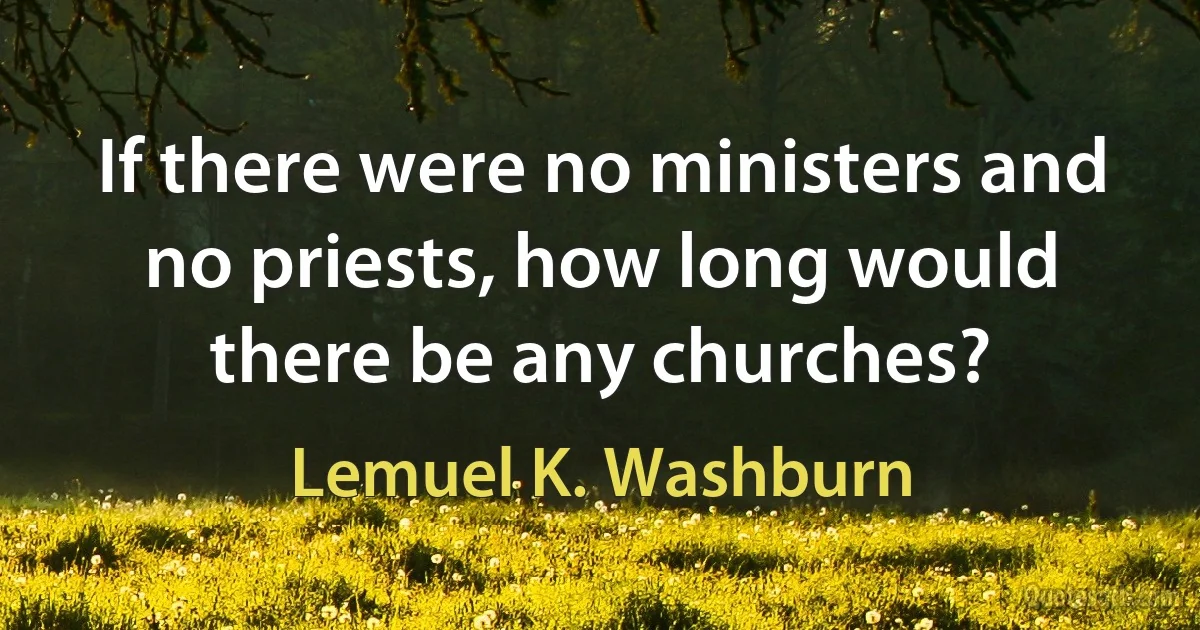 If there were no ministers and no priests, how long would there be any churches? (Lemuel K. Washburn)