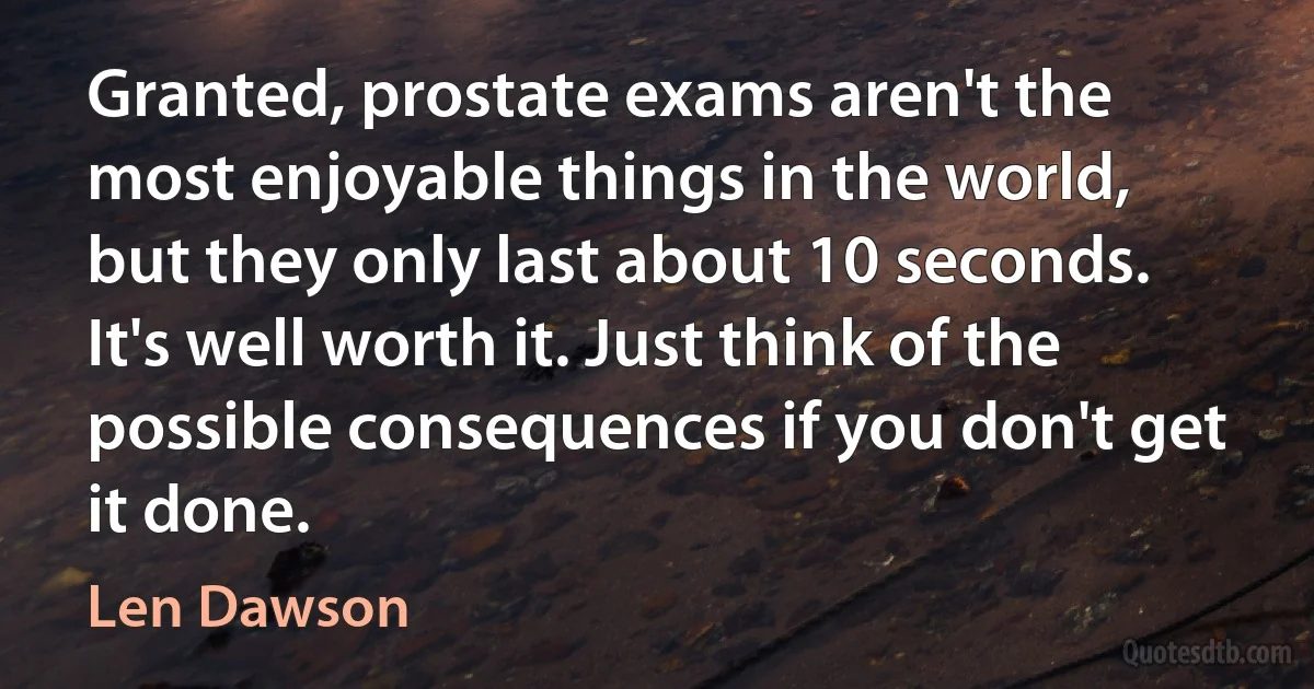 Granted, prostate exams aren't the most enjoyable things in the world, but they only last about 10 seconds. It's well worth it. Just think of the possible consequences if you don't get it done. (Len Dawson)