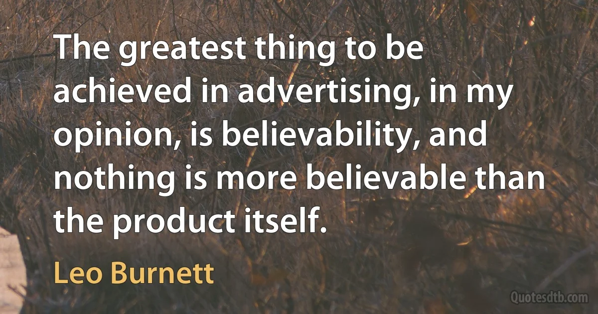 The greatest thing to be achieved in advertising, in my opinion, is believability, and nothing is more believable than the product itself. (Leo Burnett)