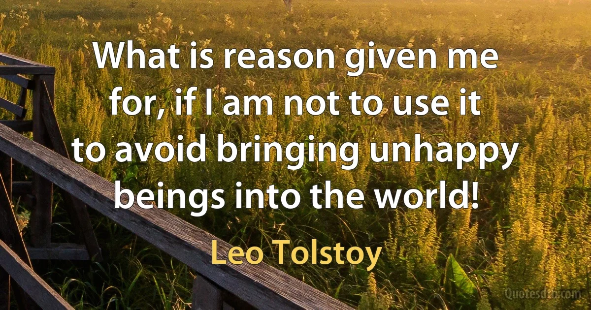 What is reason given me for, if I am not to use it to avoid bringing unhappy beings into the world! (Leo Tolstoy)