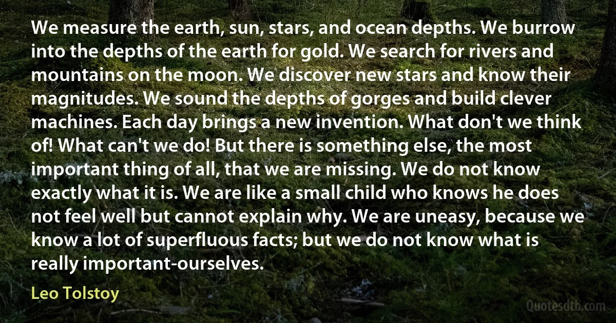 We measure the earth, sun, stars, and ocean depths. We burrow into the depths of the earth for gold. We search for rivers and mountains on the moon. We discover new stars and know their magnitudes. We sound the depths of gorges and build clever machines. Each day brings a new invention. What don't we think of! What can't we do! But there is something else, the most important thing of all, that we are missing. We do not know exactly what it is. We are like a small child who knows he does not feel well but cannot explain why. We are uneasy, because we know a lot of superfluous facts; but we do not know what is really important-ourselves. (Leo Tolstoy)