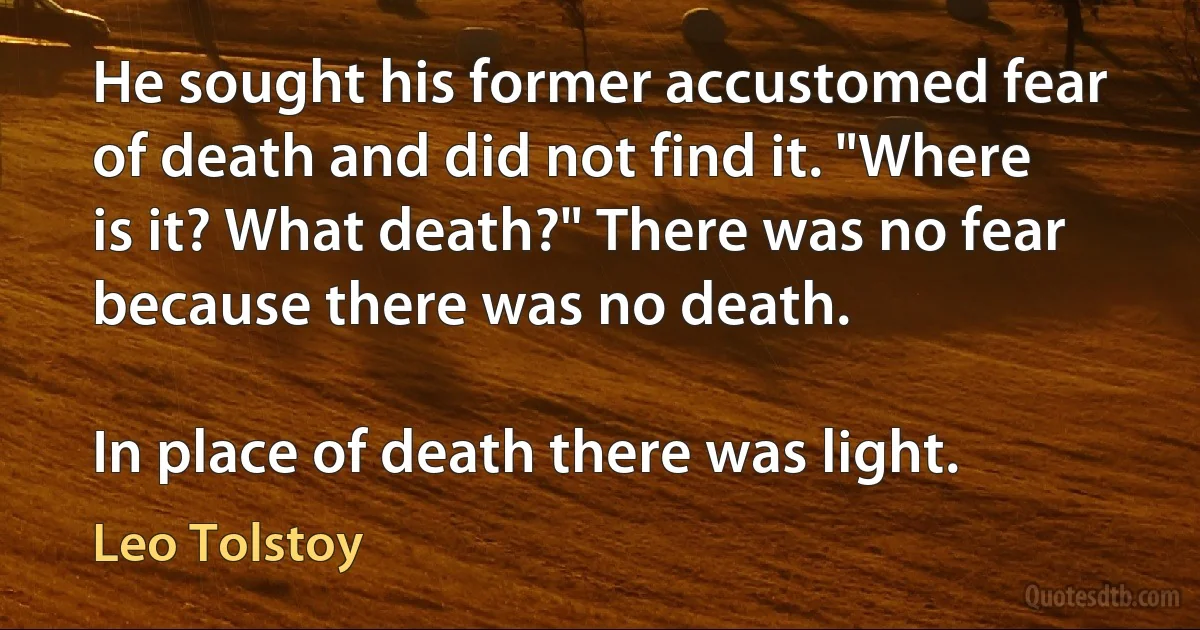 He sought his former accustomed fear of death and did not find it. "Where is it? What death?" There was no fear because there was no death.

In place of death there was light. (Leo Tolstoy)