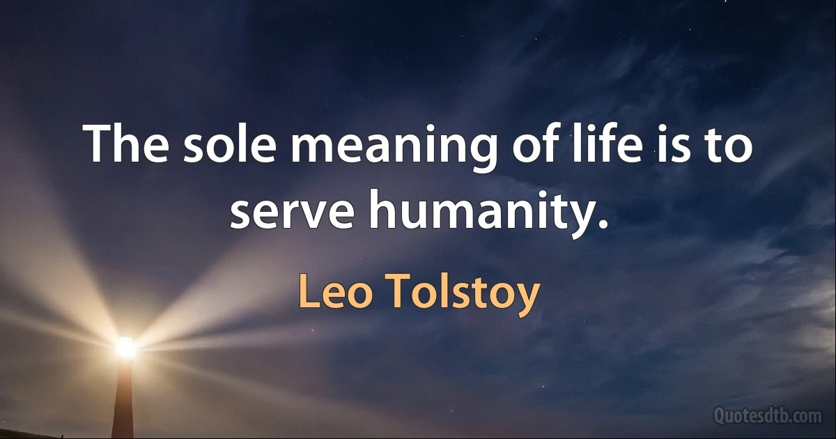 The sole meaning of life is to serve humanity. (Leo Tolstoy)