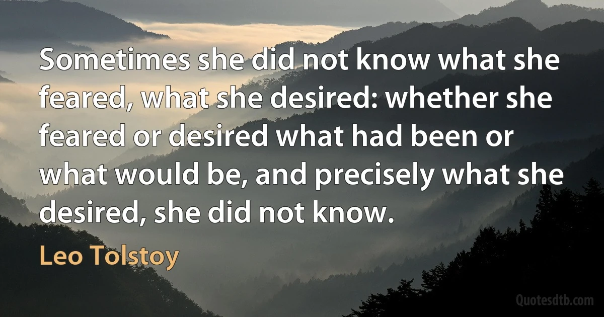 Sometimes she did not know what she feared, what she desired: whether she feared or desired what had been or what would be, and precisely what she desired, she did not know. (Leo Tolstoy)