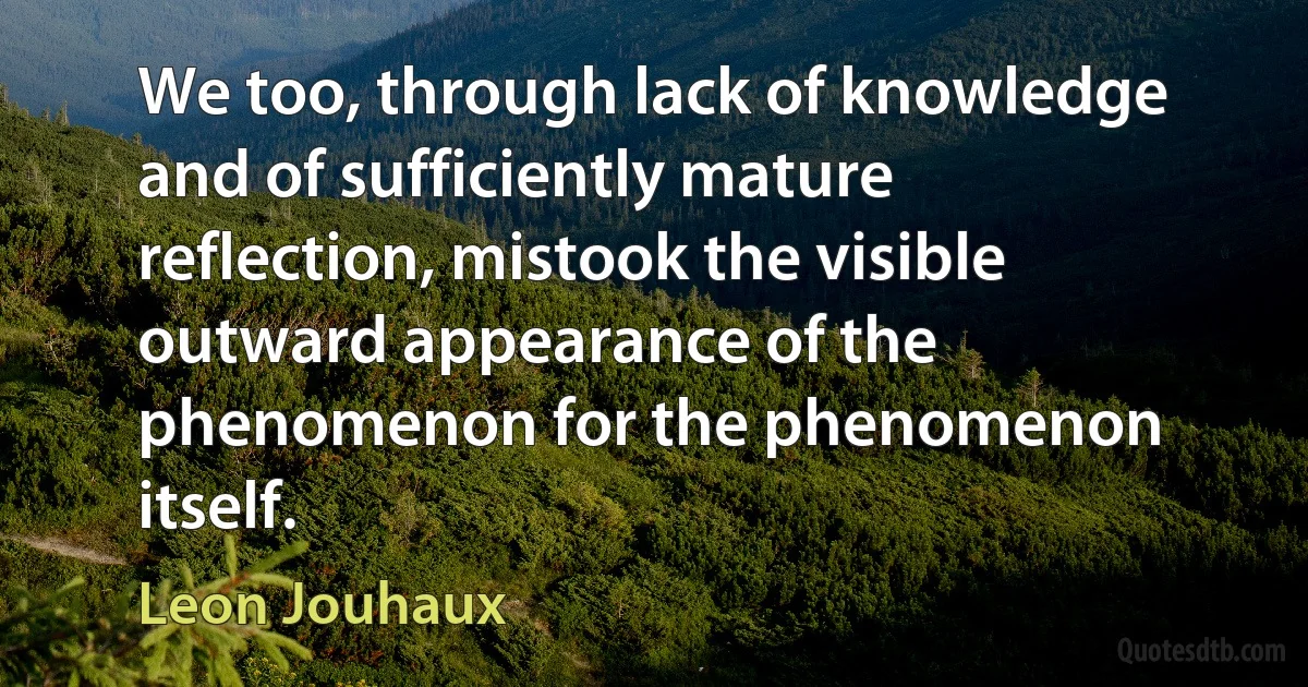 We too, through lack of knowledge and of sufficiently mature reflection, mistook the visible outward appearance of the phenomenon for the phenomenon itself. (Leon Jouhaux)