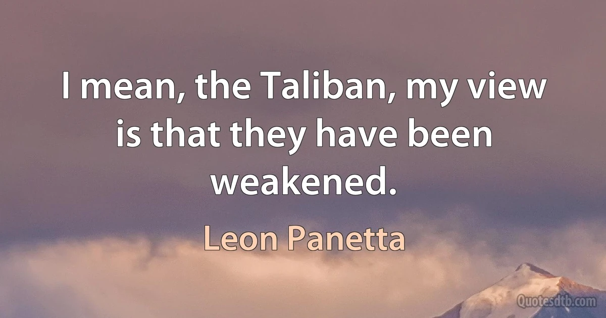 I mean, the Taliban, my view is that they have been weakened. (Leon Panetta)