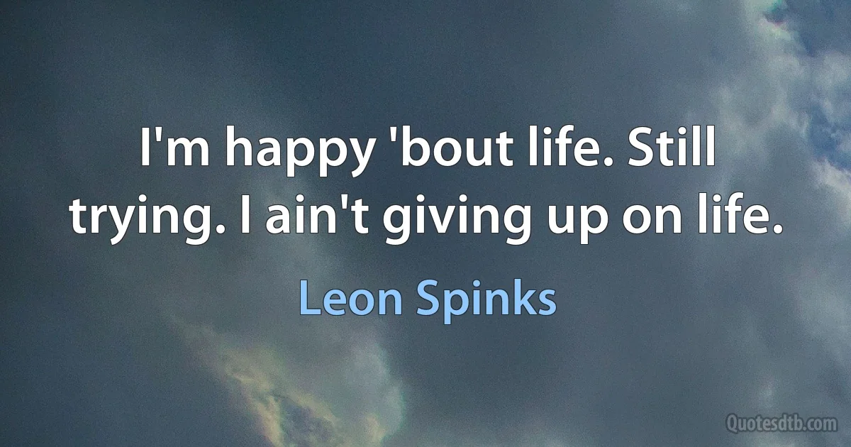 I'm happy 'bout life. Still trying. I ain't giving up on life. (Leon Spinks)