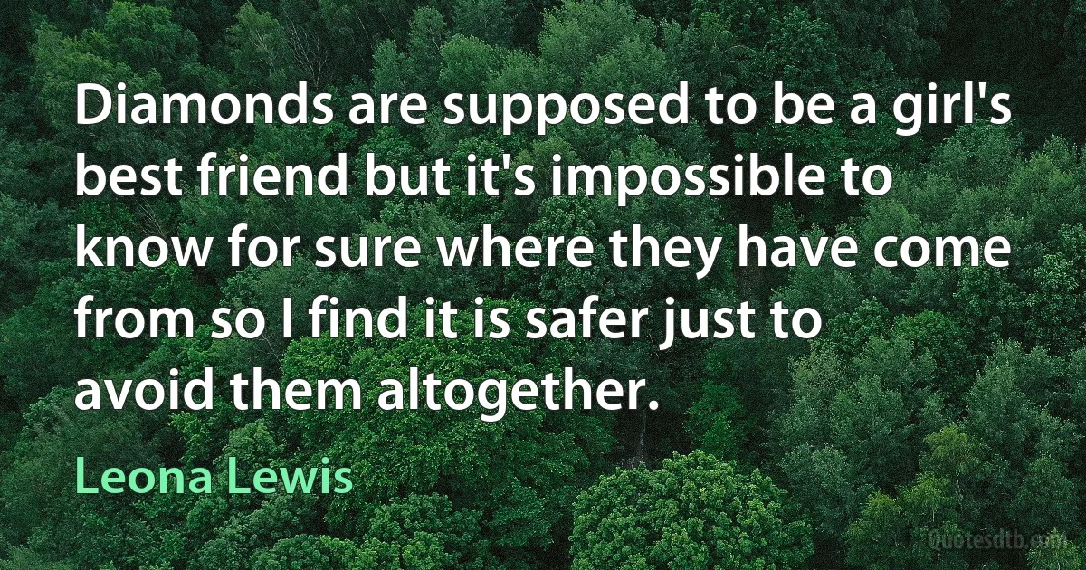 Diamonds are supposed to be a girl's best friend but it's impossible to know for sure where they have come from so I find it is safer just to avoid them altogether. (Leona Lewis)