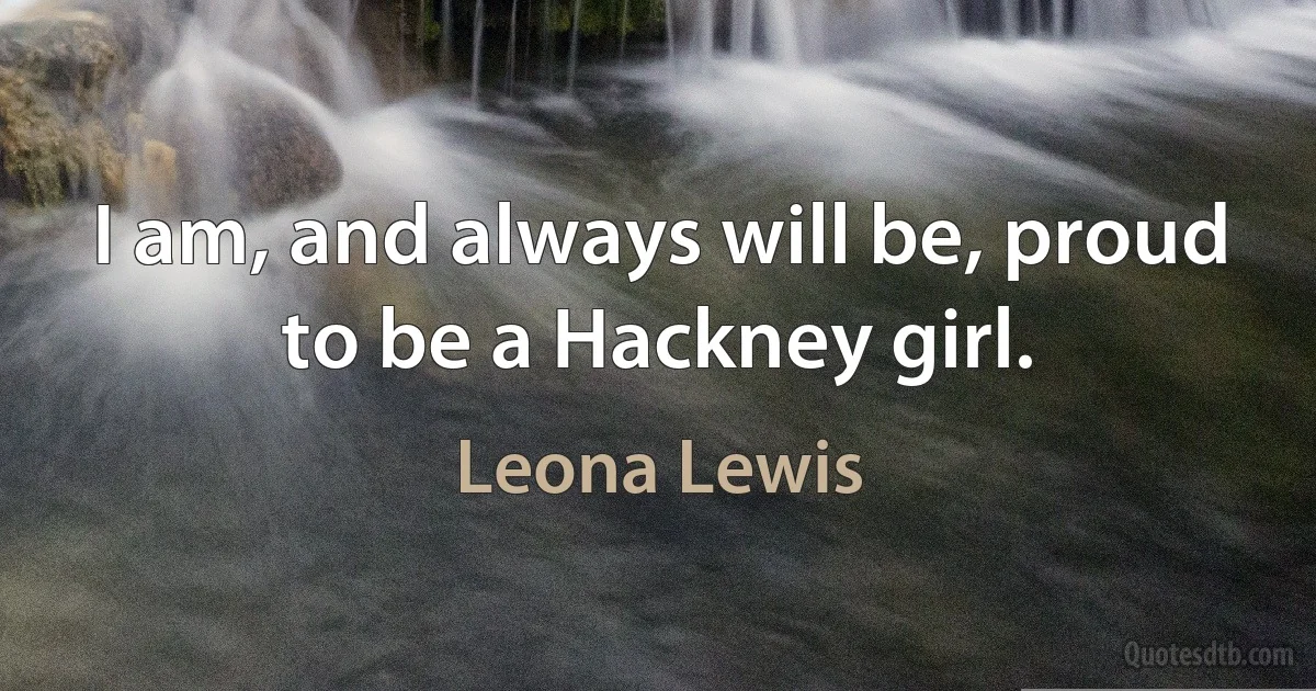 I am, and always will be, proud to be a Hackney girl. (Leona Lewis)