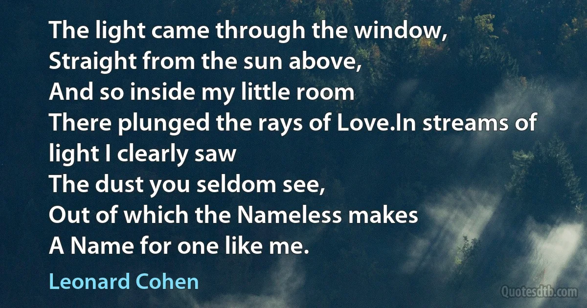 The light came through the window,
Straight from the sun above,
And so inside my little room
There plunged the rays of Love.In streams of light I clearly saw
The dust you seldom see,
Out of which the Nameless makes
A Name for one like me. (Leonard Cohen)