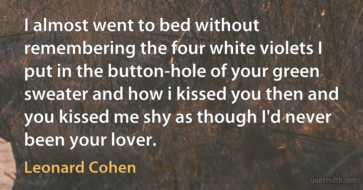 I almost went to bed without remembering the four white violets I put in the button-hole of your green sweater and how i kissed you then and you kissed me shy as though I'd never been your lover. (Leonard Cohen)