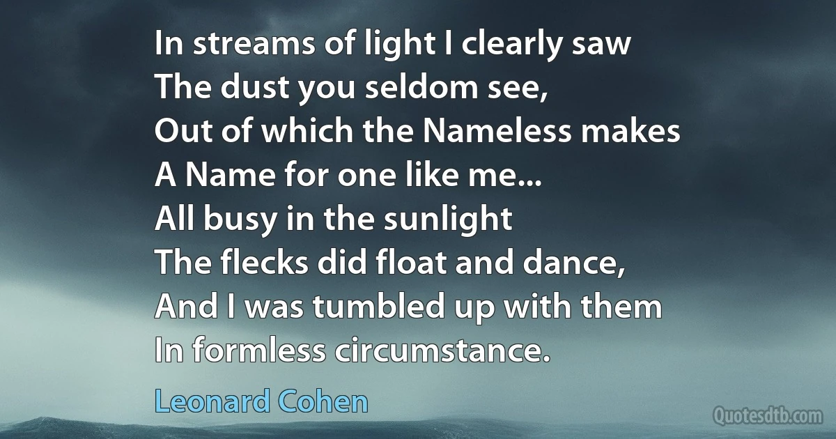 In streams of light I clearly saw
The dust you seldom see,
Out of which the Nameless makes
A Name for one like me...
All busy in the sunlight
The flecks did float and dance,
And I was tumbled up with them
In formless circumstance. (Leonard Cohen)