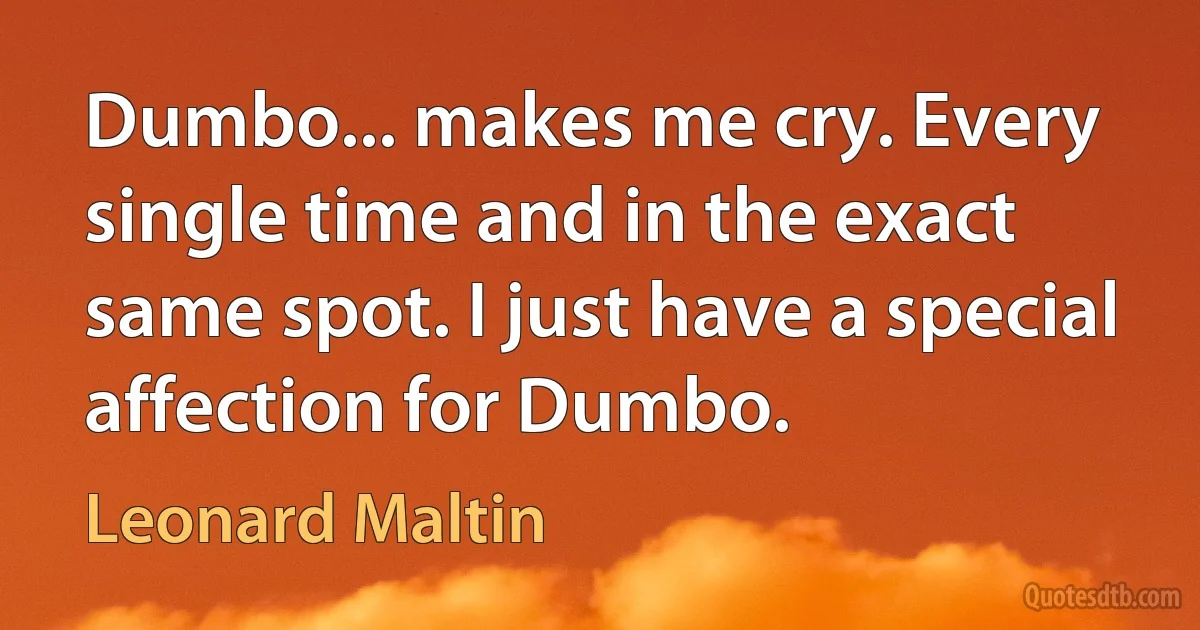 Dumbo... makes me cry. Every single time and in the exact same spot. I just have a special affection for Dumbo. (Leonard Maltin)