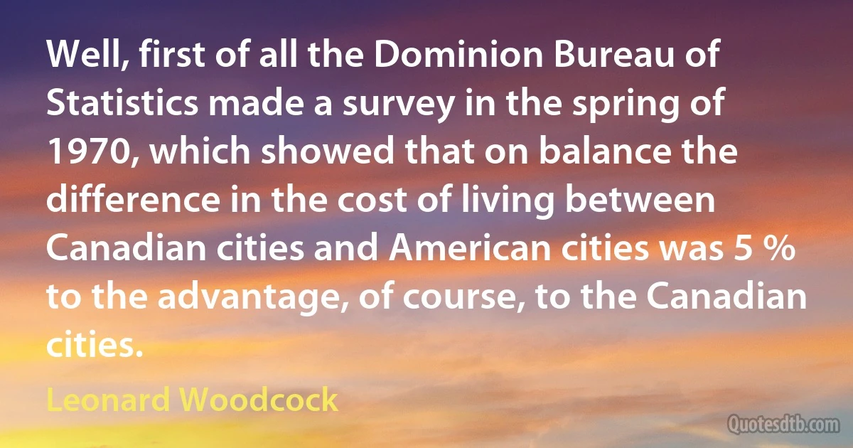 Well, first of all the Dominion Bureau of Statistics made a survey in the spring of 1970, which showed that on balance the difference in the cost of living between Canadian cities and American cities was 5 % to the advantage, of course, to the Canadian cities. (Leonard Woodcock)