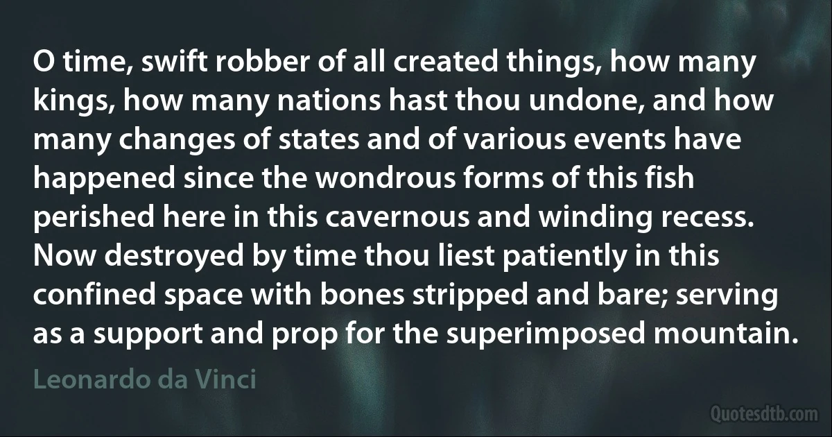 O time, swift robber of all created things, how many kings, how many nations hast thou undone, and how many changes of states and of various events have happened since the wondrous forms of this fish perished here in this cavernous and winding recess. Now destroyed by time thou liest patiently in this confined space with bones stripped and bare; serving as a support and prop for the superimposed mountain. (Leonardo da Vinci)