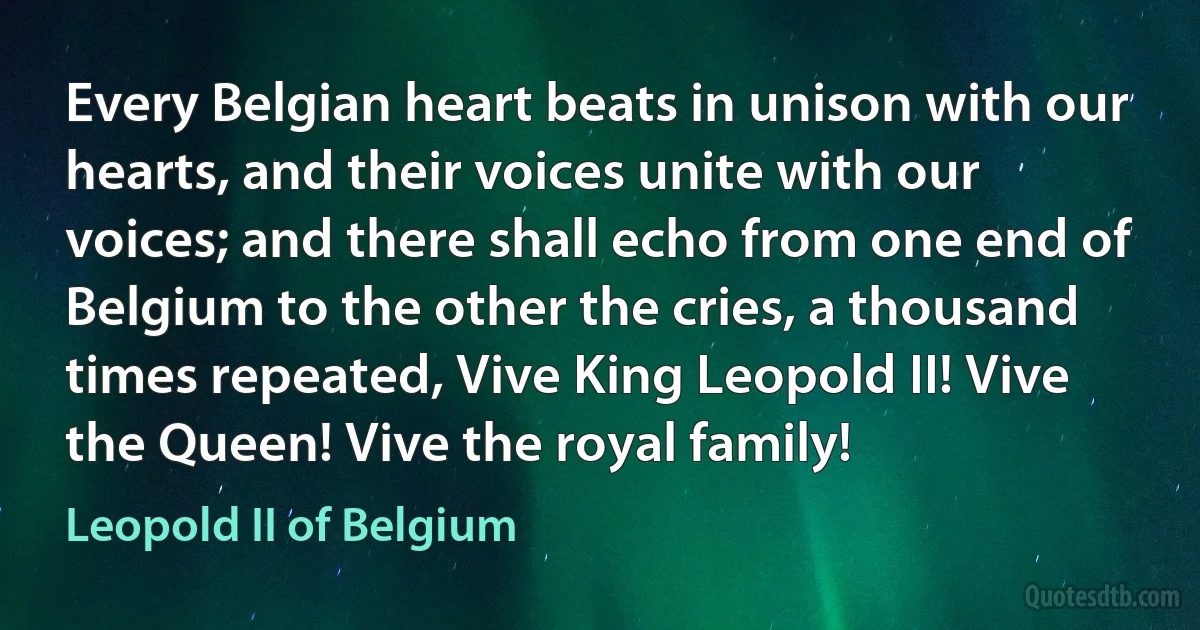 Every Belgian heart beats in unison with our hearts, and their voices unite with our voices; and there shall echo from one end of Belgium to the other the cries, a thousand times repeated, Vive King Leopold II! Vive the Queen! Vive the royal family! (Leopold II of Belgium)