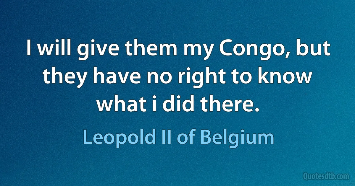 I will give them my Congo, but they have no right to know what i did there. (Leopold II of Belgium)