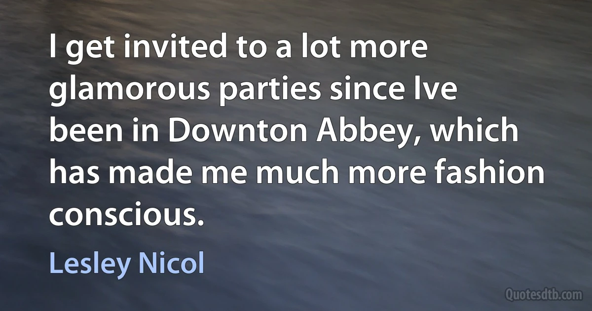 I get invited to a lot more glamorous parties since Ive been in Downton Abbey, which has made me much more fashion conscious. (Lesley Nicol)