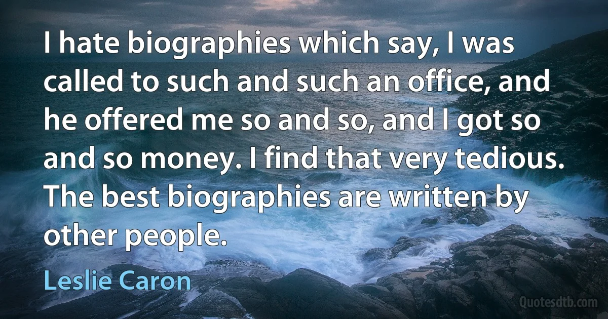 I hate biographies which say, I was called to such and such an office, and he offered me so and so, and I got so and so money. I find that very tedious. The best biographies are written by other people. (Leslie Caron)