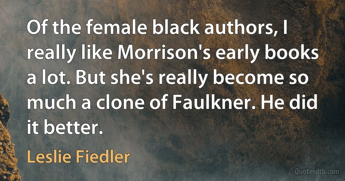 Of the female black authors, I really like Morrison's early books a lot. But she's really become so much a clone of Faulkner. He did it better. (Leslie Fiedler)