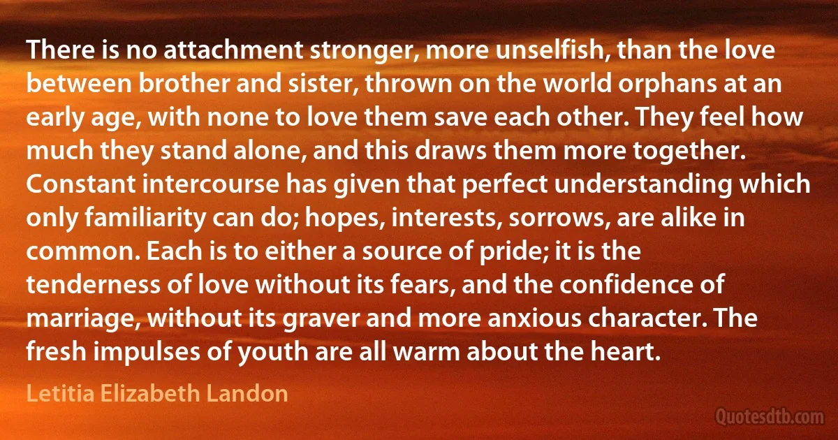 There is no attachment stronger, more unselfish, than the love between brother and sister, thrown on the world orphans at an early age, with none to love them save each other. They feel how much they stand alone, and this draws them more together. Constant intercourse has given that perfect understanding which only familiarity can do; hopes, interests, sorrows, are alike in common. Each is to either a source of pride; it is the tenderness of love without its fears, and the confidence of marriage, without its graver and more anxious character. The fresh impulses of youth are all warm about the heart. (Letitia Elizabeth Landon)