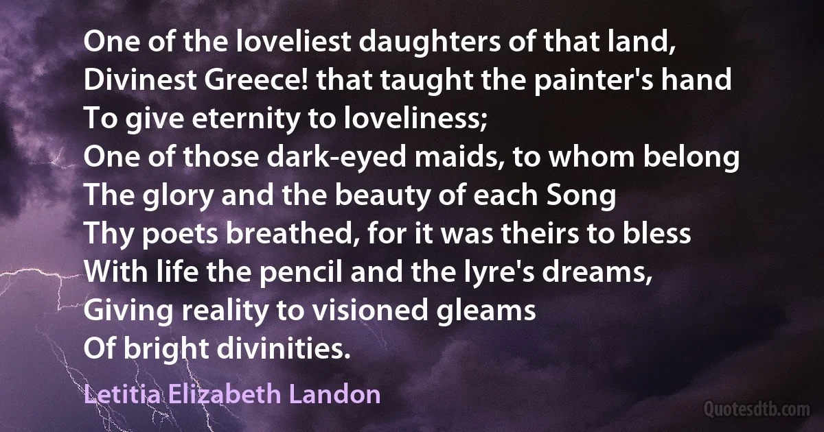 One of the loveliest daughters of that land,
Divinest Greece! that taught the painter's hand
To give eternity to loveliness;
One of those dark-eyed maids, to whom belong
The glory and the beauty of each Song
Thy poets breathed, for it was theirs to bless
With life the pencil and the lyre's dreams,
Giving reality to visioned gleams
Of bright divinities. (Letitia Elizabeth Landon)