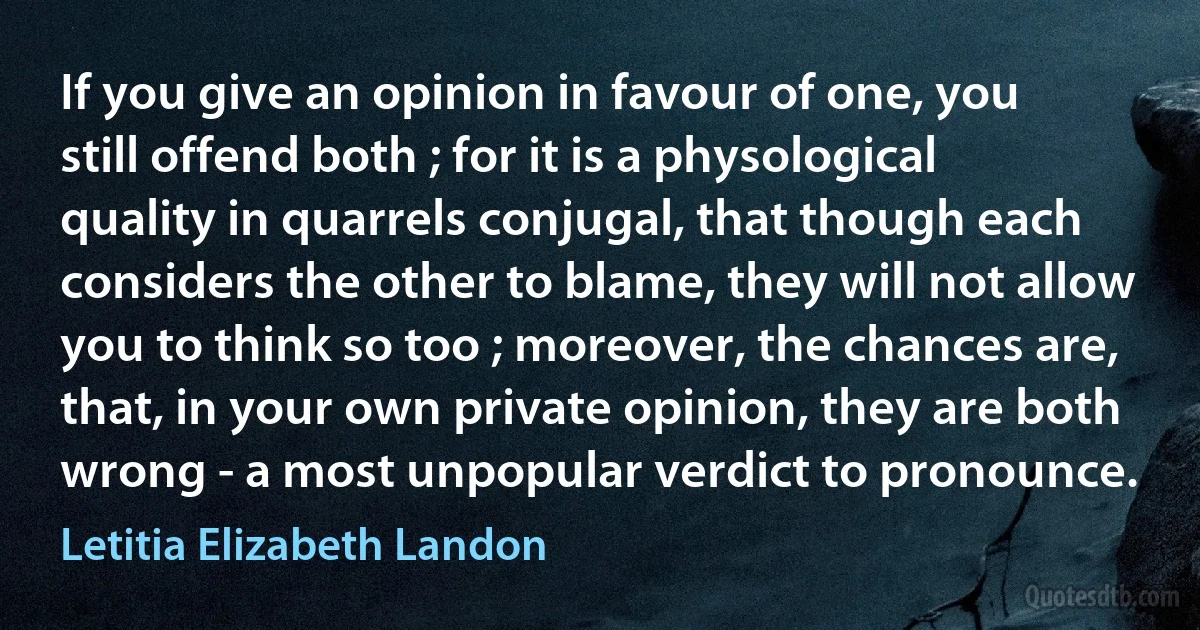 If you give an opinion in favour of one, you still offend both ; for it is a physological quality in quarrels conjugal, that though each considers the other to blame, they will not allow you to think so too ; moreover, the chances are, that, in your own private opinion, they are both wrong - a most unpopular verdict to pronounce. (Letitia Elizabeth Landon)