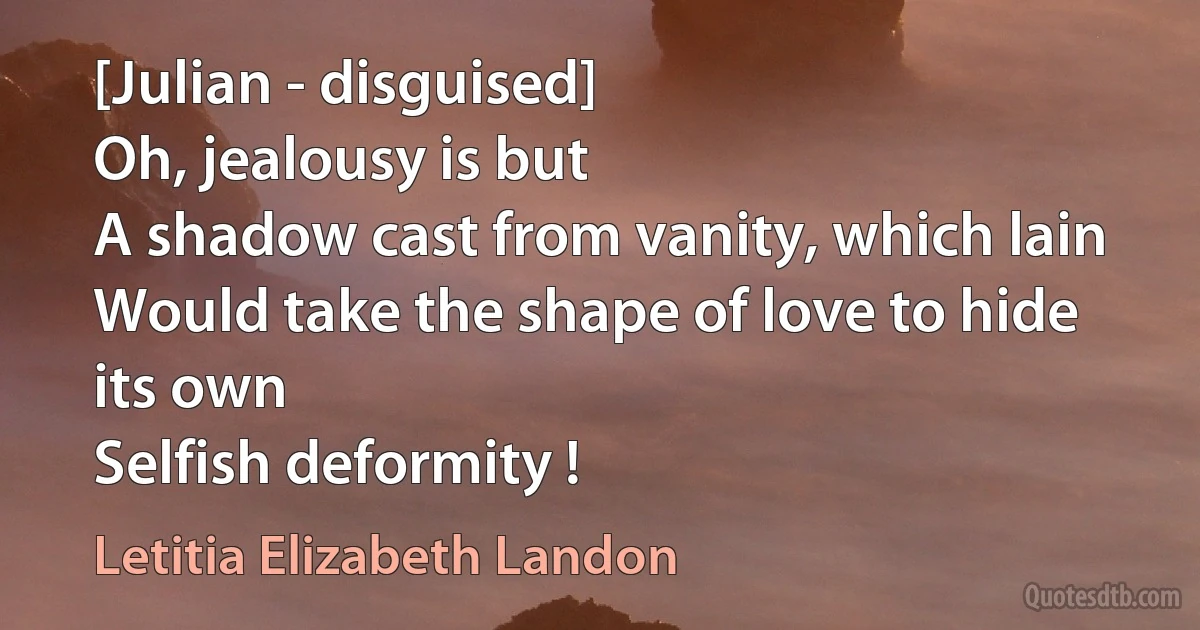 [Julian - disguised]
Oh, jealousy is but
A shadow cast from vanity, which lain
Would take the shape of love to hide its own
Selfish deformity ! (Letitia Elizabeth Landon)