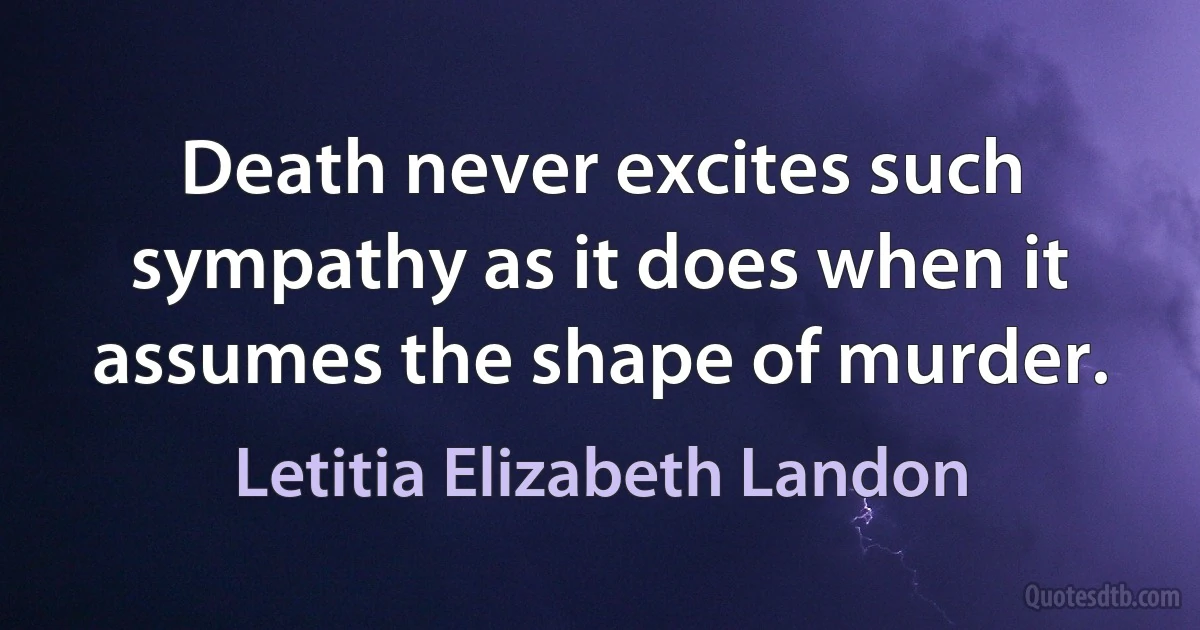 Death never excites such sympathy as it does when it assumes the shape of murder. (Letitia Elizabeth Landon)