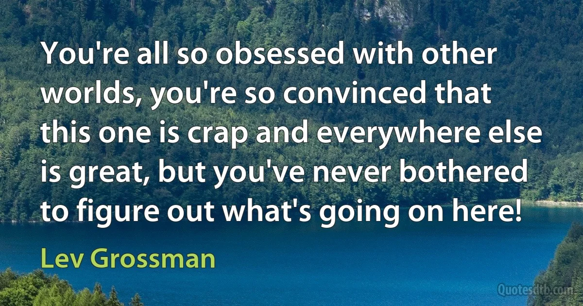 You're all so obsessed with other worlds, you're so convinced that this one is crap and everywhere else is great, but you've never bothered to figure out what's going on here! (Lev Grossman)