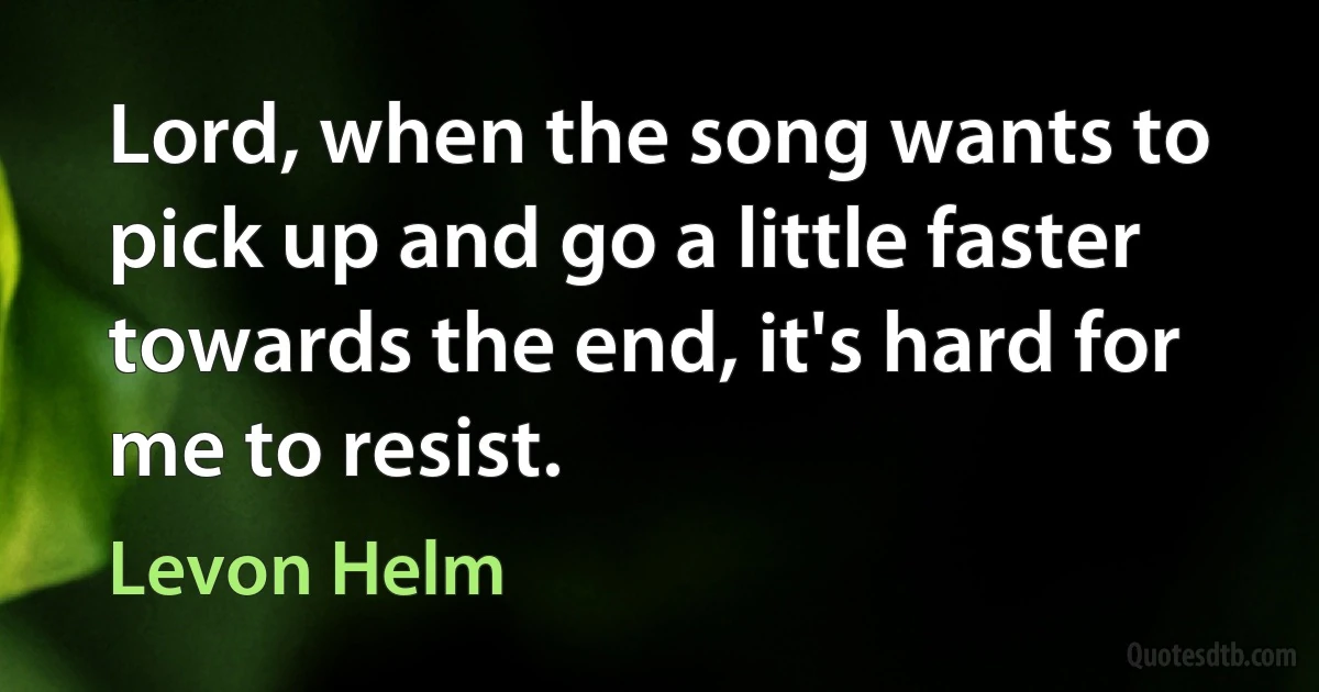 Lord, when the song wants to pick up and go a little faster towards the end, it's hard for me to resist. (Levon Helm)