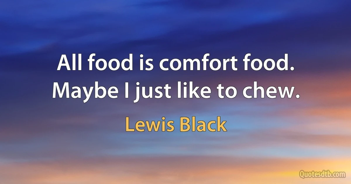 All food is comfort food.
Maybe I just like to chew. (Lewis Black)