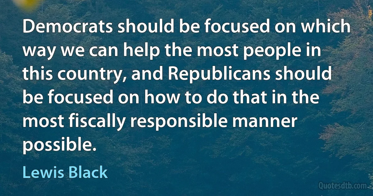 Democrats should be focused on which way we can help the most people in this country, and Republicans should be focused on how to do that in the most fiscally responsible manner possible. (Lewis Black)