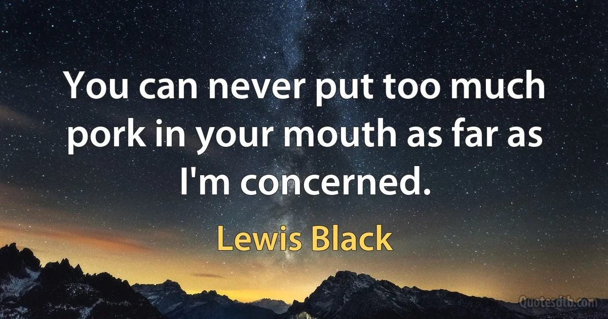 You can never put too much pork in your mouth as far as I'm concerned. (Lewis Black)