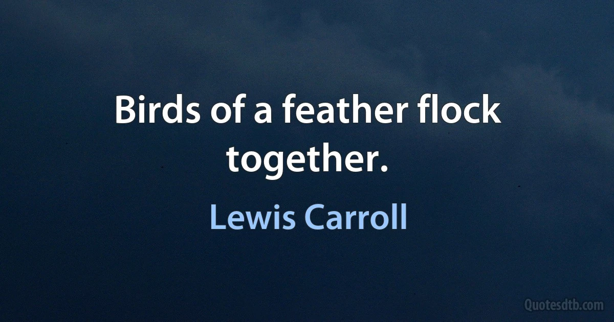 Birds of a feather flock together. (Lewis Carroll)