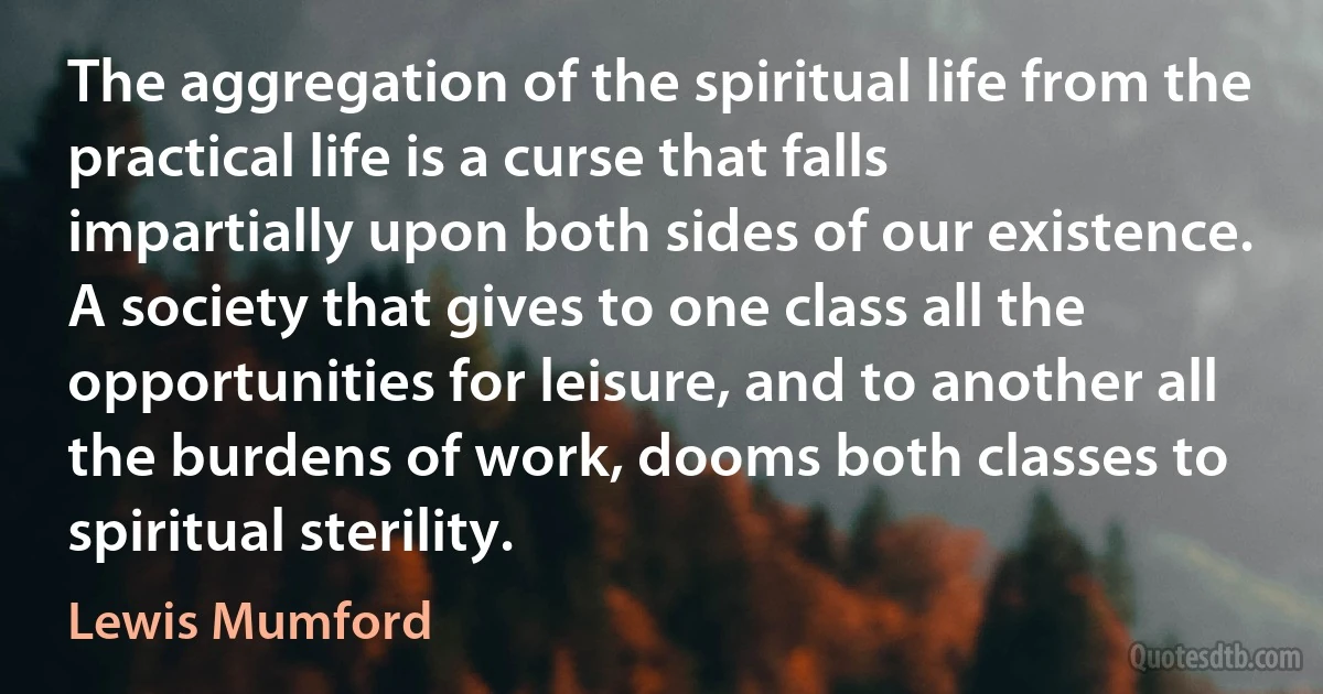 The aggregation of the spiritual life from the practical life is a curse that falls impartially upon both sides of our existence. A society that gives to one class all the opportunities for leisure, and to another all the burdens of work, dooms both classes to spiritual sterility. (Lewis Mumford)