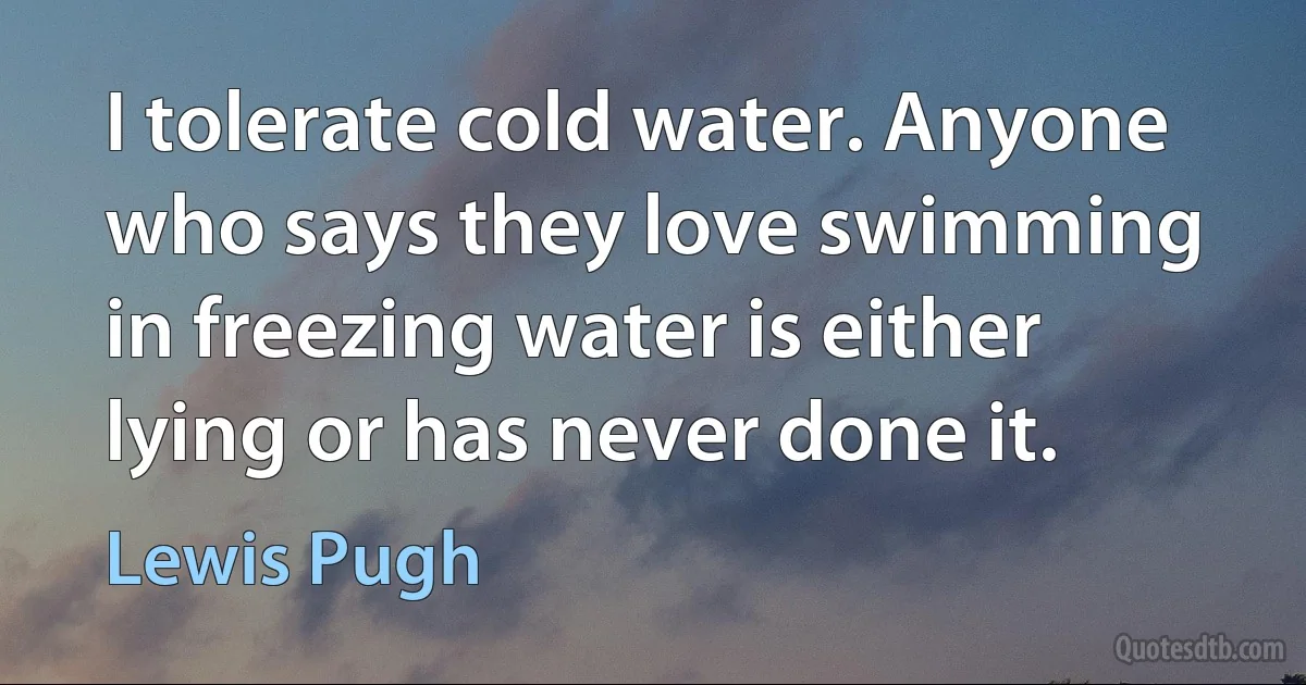 I tolerate cold water. Anyone who says they love swimming in freezing water is either lying or has never done it. (Lewis Pugh)