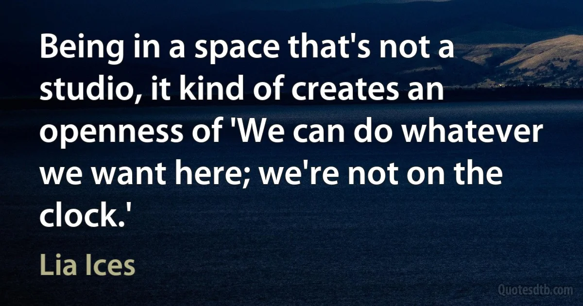 Being in a space that's not a studio, it kind of creates an openness of 'We can do whatever we want here; we're not on the clock.' (Lia Ices)