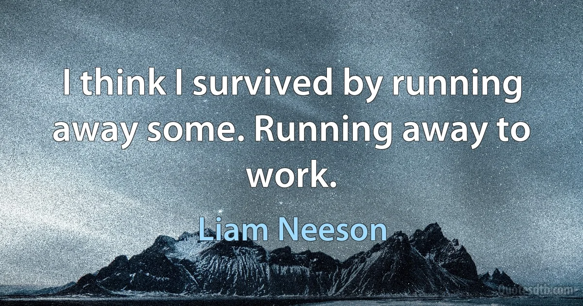 I think I survived by running away some. Running away to work. (Liam Neeson)